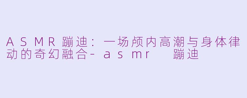 ASMR蹦迪：一场颅内高潮与身体律动的奇幻融合-asmr 蹦迪