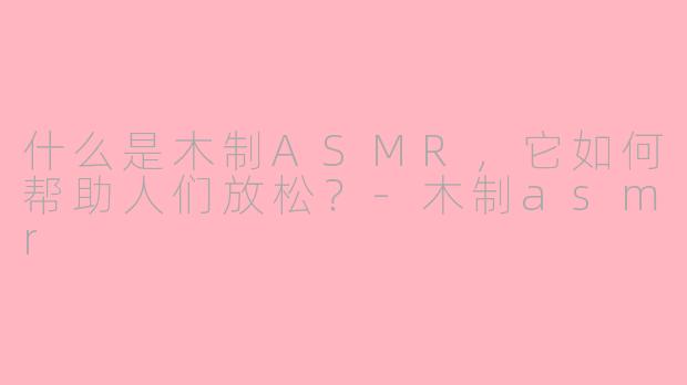 什么是木制ASMR，它如何帮助人们放松？-木制asmr