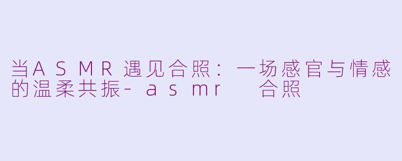 当ASMR遇见合照：一场感官与情感的温柔共振-asmr 合照
