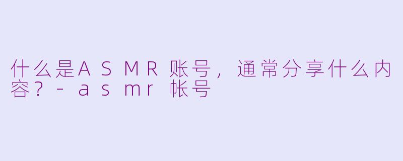 什么是ASMR账号，通常分享什么内容？-asmr帐号