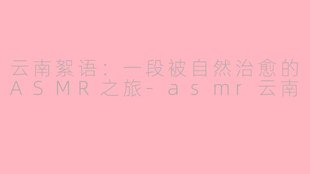 云南絮语：一段被自然治愈的ASMR之旅-asmr云南