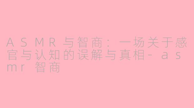 ASMR与智商：一场关于感官与认知的误解与真相-asmr智商