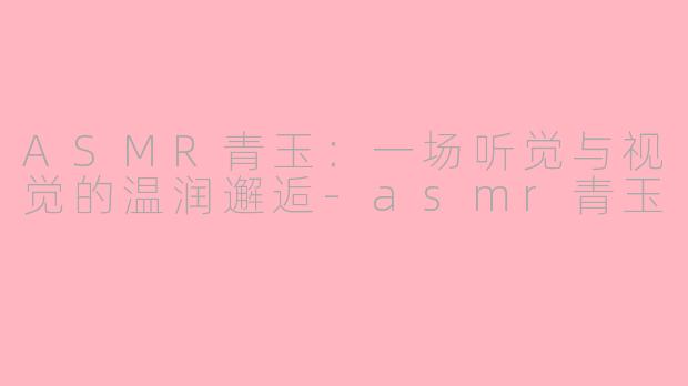 ASMR青玉：一场听觉与视觉的温润邂逅-asmr青玉