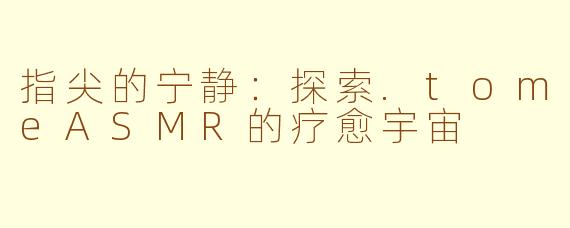 指尖的宁静：探索.tomeASMR的疗愈宇宙