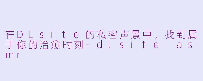 在DLsite的私密声景中，找到属于你的治愈时刻-dlsite asmr