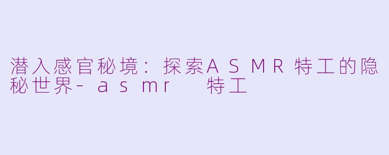潜入感官秘境：探索ASMR特工的隐秘世界-asmr 特工