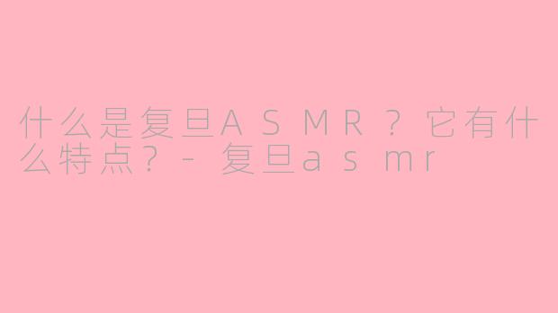 什么是复旦ASMR？它有什么特点？-复旦asmr