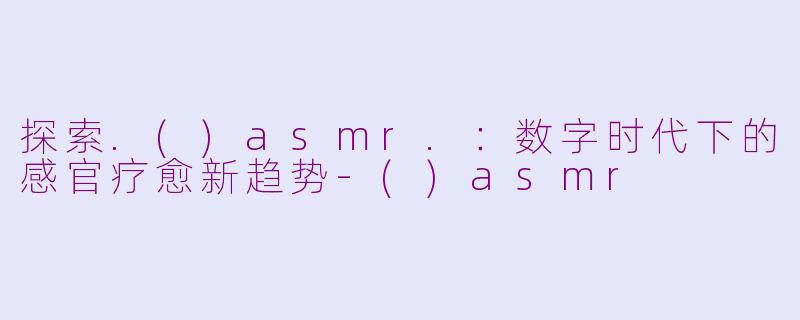 探索.()asmr.：数字时代下的感官疗愈新趋势-()asmr