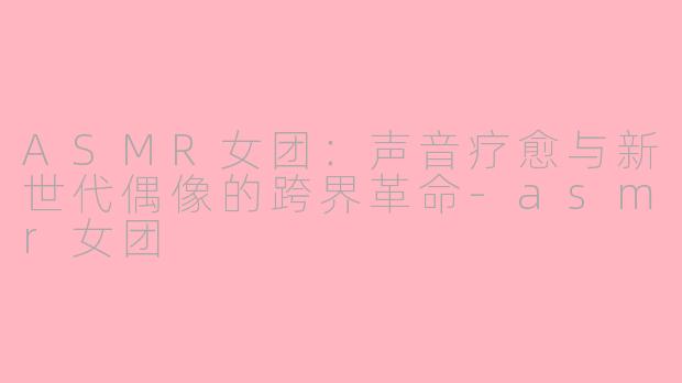 ASMR女团：声音疗愈与新世代偶像的跨界革命-asmr女团