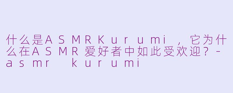 什么是ASMRKurumi，它为什么在ASMR爱好者中如此受欢迎？-asmr kurumi