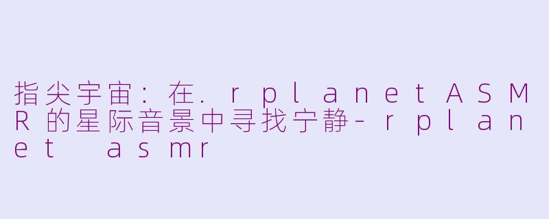 指尖宇宙：在.rplanetASMR的星际音景中寻找宁静-rplanet asmr