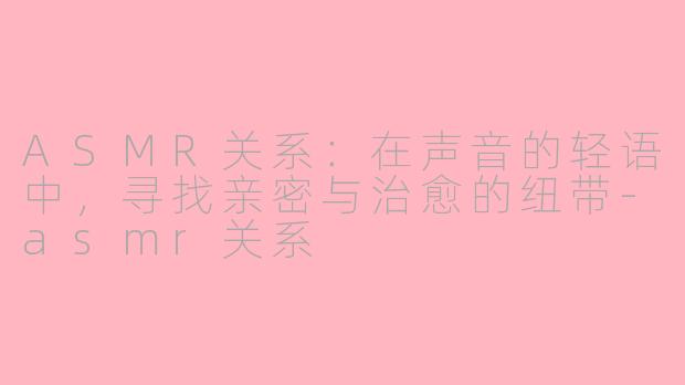 ASMR关系：在声音的轻语中，寻找亲密与治愈的纽带-asmr关系