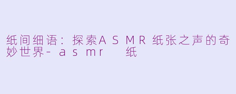 纸间细语：探索ASMR纸张之声的奇妙世界-asmr 纸