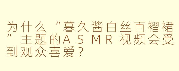 为什么“暮久酱白丝百褶裙”主题的ASMR视频会受到观众喜爱？