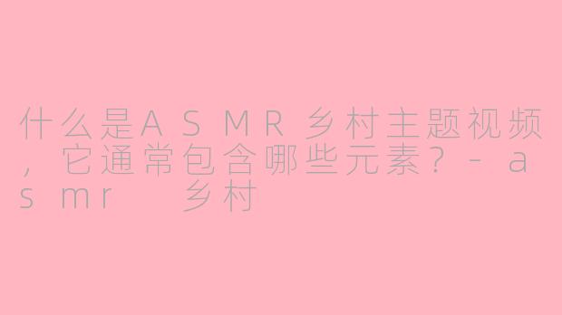 什么是ASMR乡村主题视频，它通常包含哪些元素？-asmr 乡村