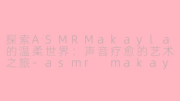 探索ASMRMakayla的温柔世界：声音疗愈的艺术之旅-asmr makayla