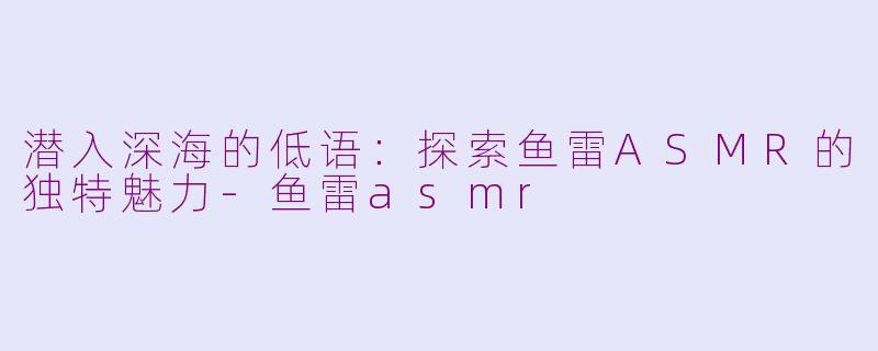 潜入深海的低语：探索鱼雷ASMR的独特魅力-鱼雷asmr