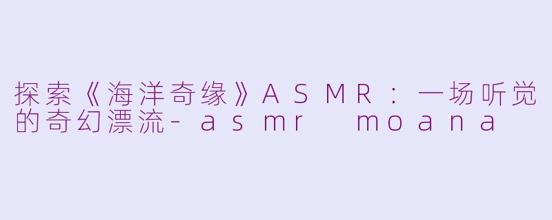 探索《海洋奇缘》ASMR：一场听觉的奇幻漂流-asmr moana