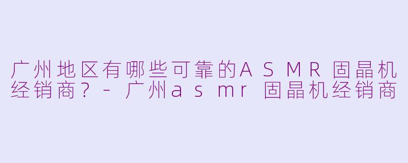 广州地区有哪些可靠的ASMR固晶机经销商？-广州asmr固晶机经销商