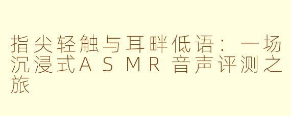指尖轻触与耳畔低语：一场沉浸式ASMR音声评测之旅