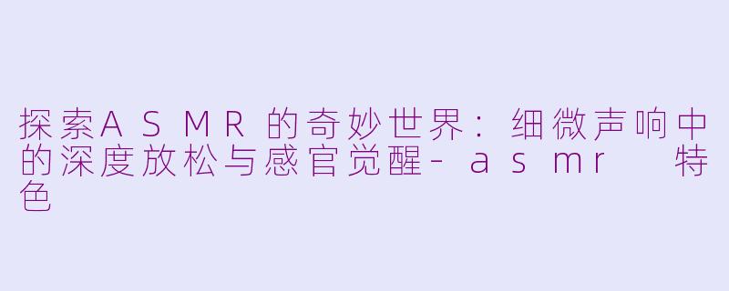 探索ASMR的奇妙世界：细微声响中的深度放松与感官觉醒-asmr 特色
