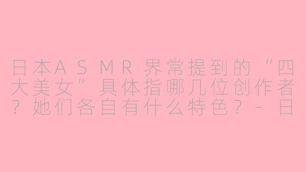 日本ASMR界常提到的“四大美女”具体指哪几位创作者？她们各自有什么特色？-日本ASMR四大美女