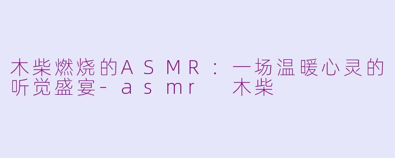 木柴燃烧的ASMR：一场温暖心灵的听觉盛宴-asmr 木柴