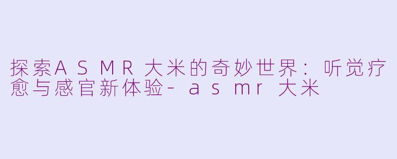 探索ASMR大米的奇妙世界：听觉疗愈与感官新体验-asmr大米