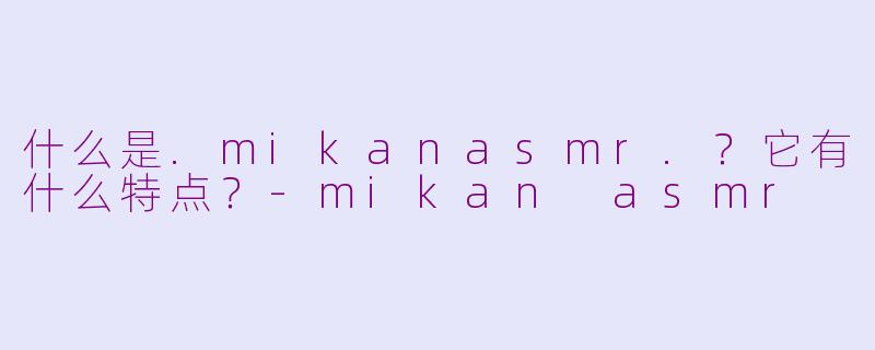 什么是.mikanasmr.？它有什么特点？-mikan asmr