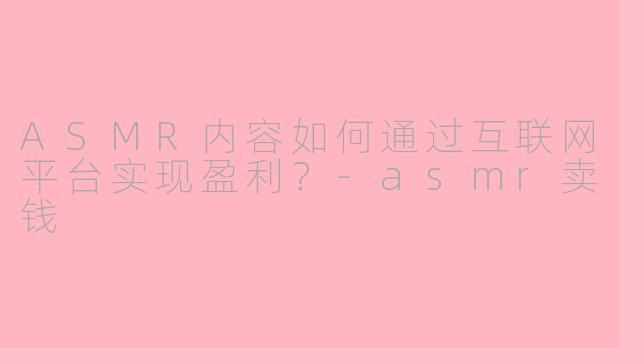 ASMR内容如何通过互联网平台实现盈利？-asmr卖钱