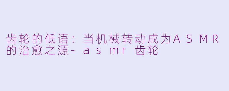 齿轮的低语：当机械转动成为ASMR的治愈之源-asmr齿轮