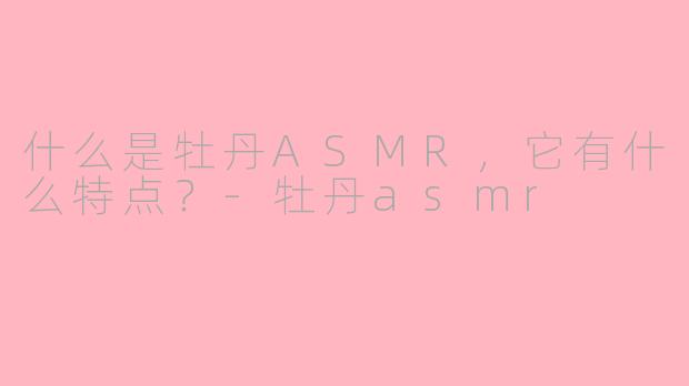 什么是牡丹ASMR，它有什么特点？-牡丹asmr