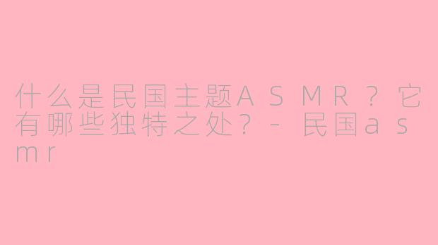 什么是民国主题ASMR？它有哪些独特之处？-民国asmr