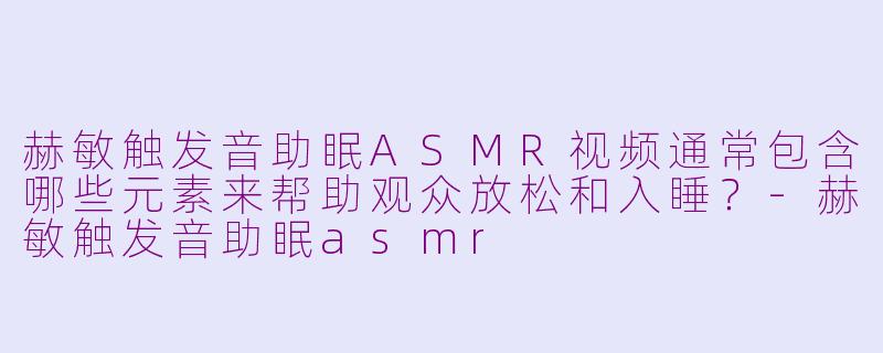 赫敏触发音助眠ASMR视频通常包含哪些元素来帮助观众放松和入睡?