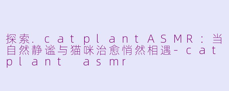 探索.catplantASMR：当自然静谧与猫咪治愈悄然相遇-catplant asmr