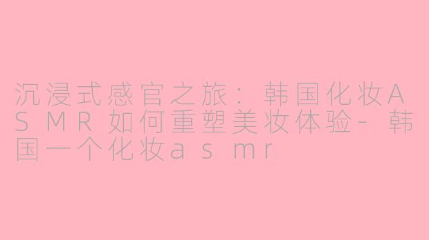 沉浸式感官之旅：韩国化妆ASMR如何重塑美妆体验-韩国一个化妆asmr