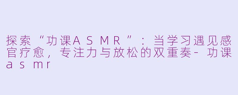 探索“功课ASMR”：当学习遇见感官疗愈，专注力与放松的双重奏-功课asmr
