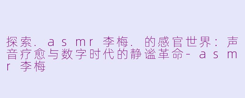 探索.asmr李梅.的感官世界：声音疗愈与数字时代的静谧革命-asmr李梅