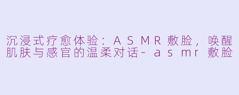 沉浸式疗愈体验：ASMR敷脸，唤醒肌肤与感官的温柔对话-asmr敷脸