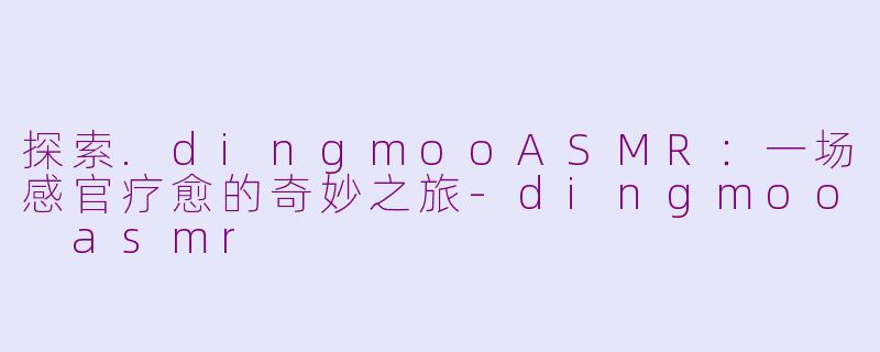 探索.dingmooASMR：一场感官疗愈的奇妙之旅-dingmoo asmr