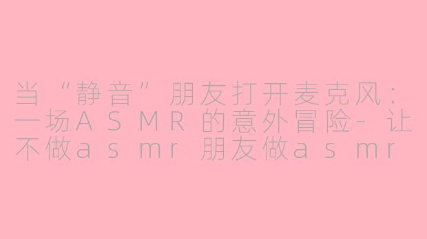 当“静音”朋友打开麦克风：一场ASMR的意外冒险-让不做asmr朋友做asmr