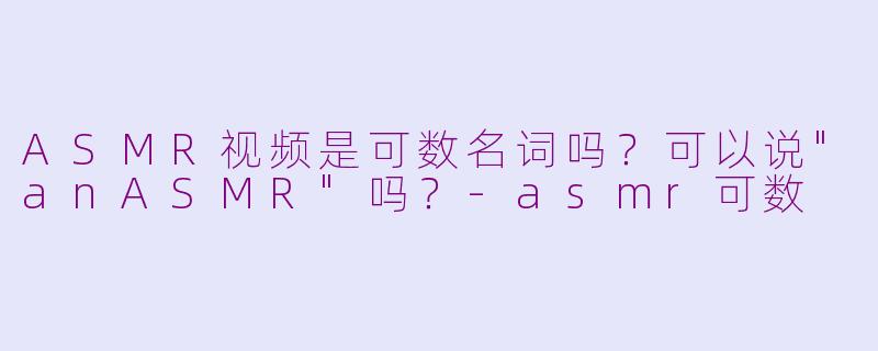 ASMR视频是可数名词吗？可以说
