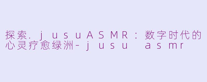 探索.jusuASMR：数字时代的心灵疗愈绿洲-jusu asmr