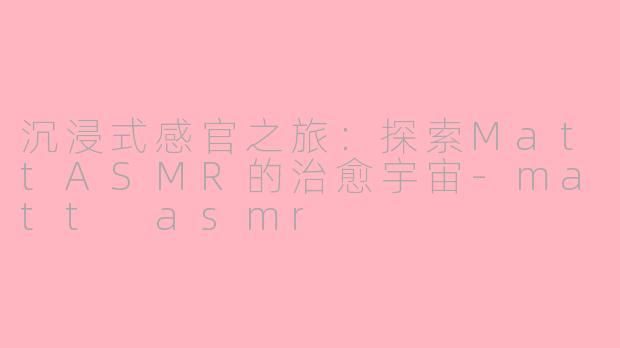 沉浸式感官之旅：探索MattASMR的治愈宇宙-matt asmr