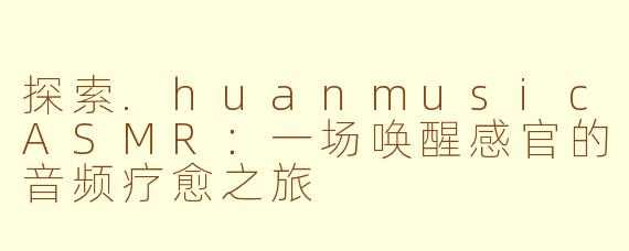 探索.huanmusicASMR：一场唤醒感官的音频疗愈之旅