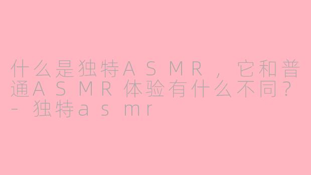 什么是独特ASMR，它和普通ASMR体验有什么不同？-独特asmr