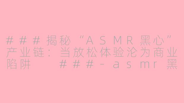 ###揭秘“ASMR黑心”产业链：当放松体验沦为商业陷阱

###-asmr黑心