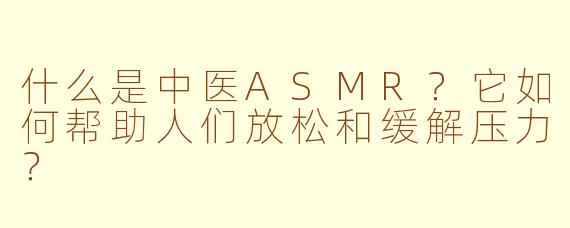 什么是中医ASMR？它如何帮助人们放松和缓解压力？