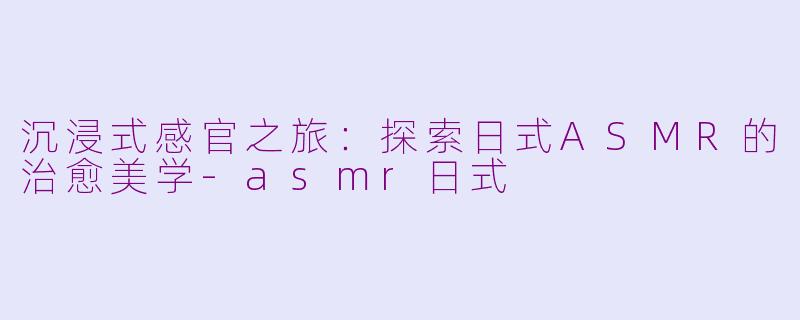 沉浸式感官之旅：探索日式ASMR的治愈美学-asmr日式