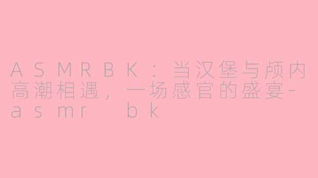 ASMRBK：当汉堡与颅内高潮相遇，一场感官的盛宴-asmr bk